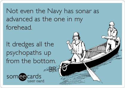 Not even the Navy has sonar as
advanced as the one in my
forehead.

It dredges all the
psychopaths up
from the bottom.
                  --BR