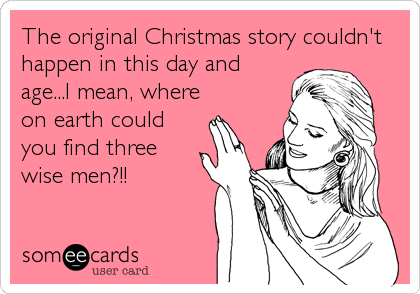 The original Christmas story couldn't
happen in this day and
age...I mean, where
on earth could
you find three
wise men?!!