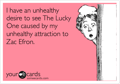 I have an unhealthy
desire to see The Lucky
One caused by my
unhealthy attraction to
Zac Efron.