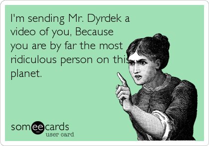 I'm sending Mr. Dyrdek a
video of you, Because
you are by far the most
ridiculous person on this
planet.
