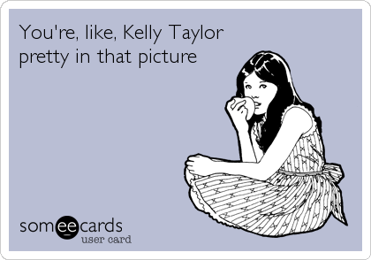 You're, like, Kelly Taylor
pretty in that picture