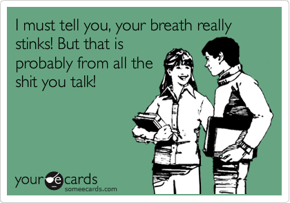 I must tell you, your breath really stinks! But that is
probably from all the
shit you talk!