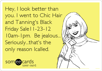 Hey, I look better than
you. I went to Chic Hair
and Tanning's Black
Friday Sale11-23-12
10am-1pm.  Be jealous...
Seriously...that's the
only reason Icalled.