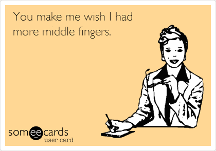 You make me wish I had
more middle fingers.