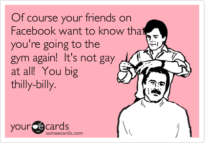 Of course your friends on
Facebook love to know that
you're going to the
gym again!  It's not gay
at all!  You big
thilly-billy.
