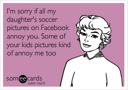 I'm sorry if all my
daughter's soccer
pictures on Facebook
annoy you. Some of
your kids pictures kind
of annoy me too