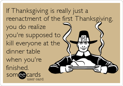 If Thanksgiving is really just a
reenactment of the first Thanksgiving,
you do realize
you're supposed to
kill everyone at the
dinner table
when you're
finished.