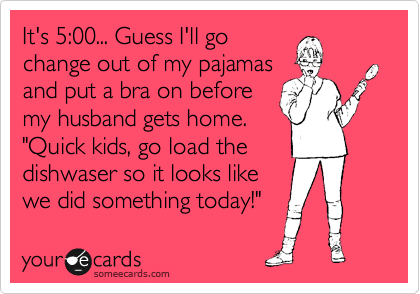 It's 5:00... Guess I'll go
change out of my pajamas
and put a bra on before 
my husband gets home. 
"Quick kids, go load the
dishwaser so it looks like
we did something today!" 