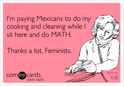 I'm paying Mexicans to do mycooking and cleaning while Isit here and do MATH.Thanks a lot, Feminists.