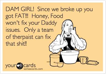 DAM GIRL!  Since we broke up you got FAT!!!  Honey, Food
won't fix your Daddy
issues.  Only a team
of therpaist can fix
that shit!!