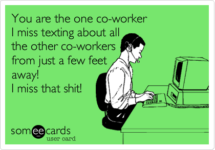 You are the one co-worker
I miss texting about all
the other co-workers
from just a few feet
away! 
I miss that shit! 