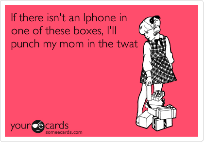 If there isn't an Iphone in
one of these boxes, I'll
punch my mom in the twat
