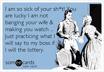 I am so sick of your sh*t! You 
are lucky I am not 
banging your wife & 
making you watch ...
Just practicing what I
will say to my boss if
I will the lottery.