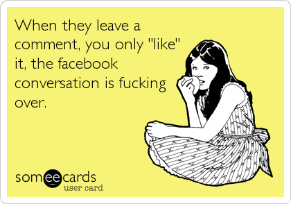 When they leave a
comment, you only "like"
it, the facebook
conversation is fucking
over.