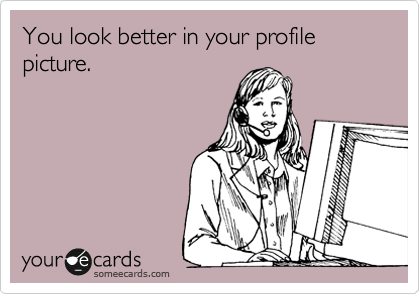 You look better in your profile pictures.