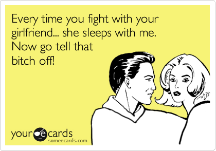 Every time you fight with your girlfreind, she sleeps with me.
Now go tell that
bitch off!