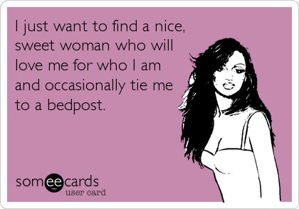 I just want to find a nice,
sweet woman who will
love me for who I am
and occasionally tie me
to a bedpost.