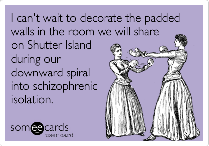 I can't wait to decorate the padded walls in the room we will share
on Shutter Island
during our
downward spiral
into schizophrenic
isolation.