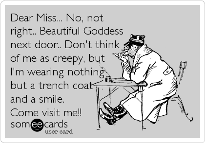 Dear Miss... No, not
right.. Beautiful Goddess
next door.. Don't think
of me as creepy, but
I'm wearing nothing
but a trench coat
and a smile.
Come visit me!!