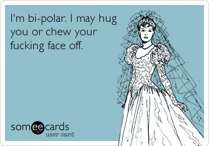 I'm bi-polar. I may hug
you or chew your
fucking face off.