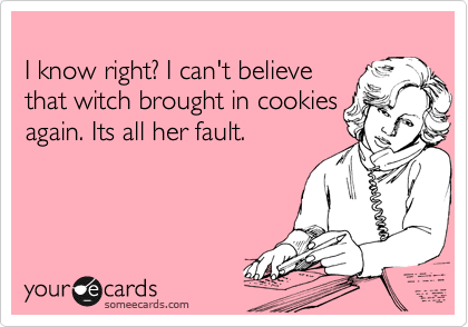 
I know right? I can't believe 
that witch brought in cookies
again. Its all her fault.  