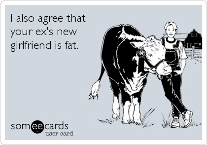 I also agree that
your ex's new
girlfriend is fat.