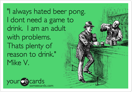 "I never played beer pong.
I never needed to play a
game to drink. I am an
adult with problems.
That is reason
enough to drink."
Mike V. 