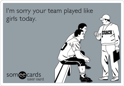 I'm sorry your team played like
girls today.