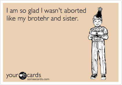 I am so glad I was aborted like
my brotehr and sister.
