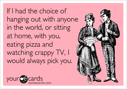 If I had the choice of
hanging out with anyone
in the world, or sitting
at home, with you,
eating pizza and
watching crappy TV, I
would always pick you.