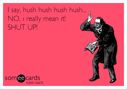 I say, hush hush hush hush...
NO, i really mean it!
SHUT UP!