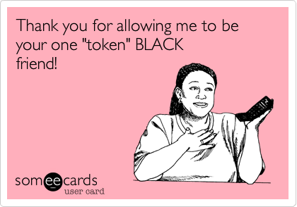 Thank you for allowing me to be your one "token" BLACK
friend! 