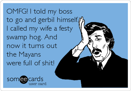 OMFG! I told my boss
to go and gerbil himself.
I called my wife a festy
swamp hog. And
now it turns out
the Mayans
were full of shit!