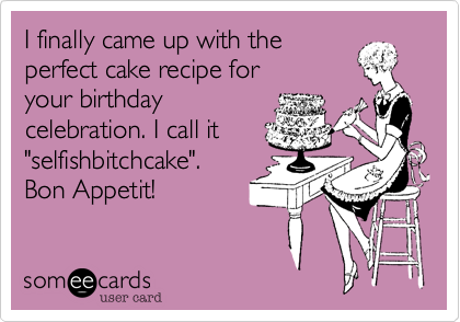 I finally came up with the
perfect cake recipe for
your birthday
celebration. I call it
"selfishbitchcake".          
Bon Appetit!