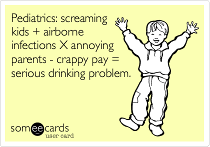 Pediatrics: screaming
kids + airborne
infections X annoying
parents - crappy pay =
serious drinking problem.
