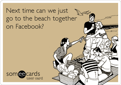 Next time can we just 
go to the beach together
on Facebook?