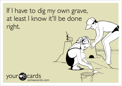 If I have to dig my own grave,
at least I know it'll be done
right.