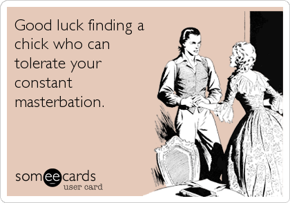 Good luck finding a
chick who can
tolerate your
constant
masterbation.