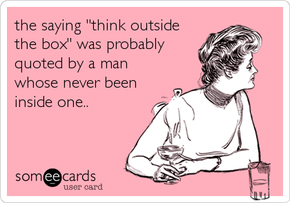 the saying "think outside
the box" was probably
quoted by a man
whose never been
inside one..