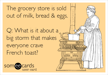 The grocery store is sold
out of milk, bread & eggs.

Q: What is it about a
big storm that makes
everyone crave
French toast?