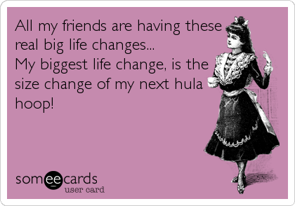 All my friends are having these
real big life changes...       
My biggest life change, is the
size change of my next hula
hoop!