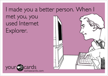 I made you a better person. When I met you, you
used Internet
Explorer.