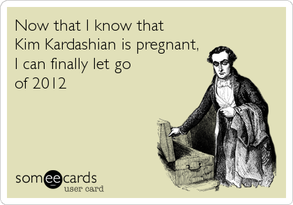 Now that I know that
Kim Kardashian is pregnant,
I can finally let go
of 2012