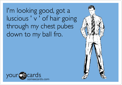 I'm looking good, got a
luscious ' v ' of hair going
through my chest pubes
down to my ball fro.