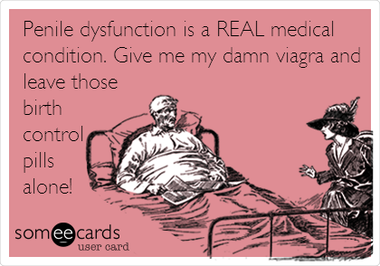 Penile dysfunction is a REAL medical
condition. Give me my damn viagra and
leave those
birth
control
pills
alone!