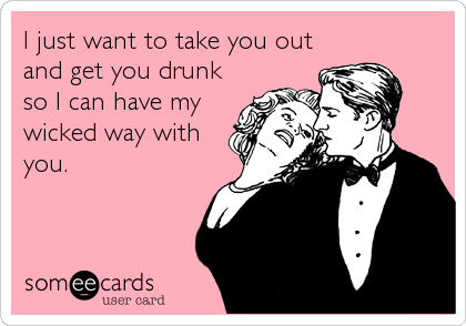 I just want to take you out
and get you drunk
so I can have my
wicked way with
you.