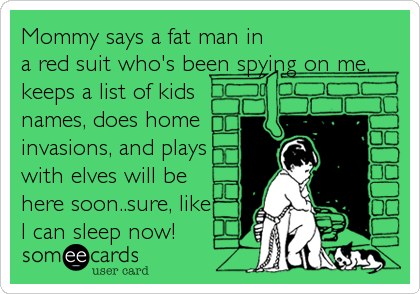 Mommy says a fat man in
a red suit who's been spying on me,
keeps a list of kids
names, does home
invasions, and plays
with elves will be   
here soon..sure, like 
I can sleep now!