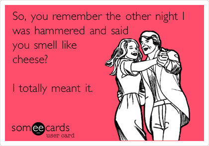 So, you remember the other night I
was hammered and said
you smell like
cheese?

I totally meant it.