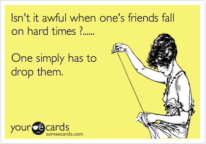 Isn't it awful when one's friends fall
on hard times ?......

One simply has to 
drop them.