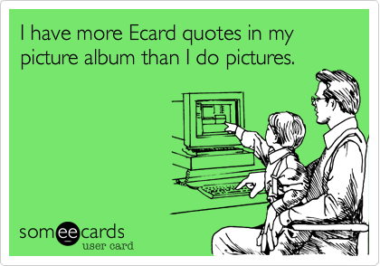 I have more Ecard quotes in my picture album than I do pictures.